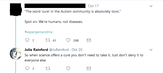 [redacted] said: "The word 'cure' in the Autism community is absolutely toxic." Spot on. We're humans, not diseases. @JuRainford replied: So when science offers a cure you don't need to take it. Just don't deny it to everyone else.