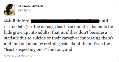 @JuRainford don't realize until it's too late (i.e. the damage has been done) is that autistic kids grow up into adults (that is, if they don't become a statistic due to suicide or their caregiver murdering them) and find out about everything said about them. Even the "least suspecting" find out, and